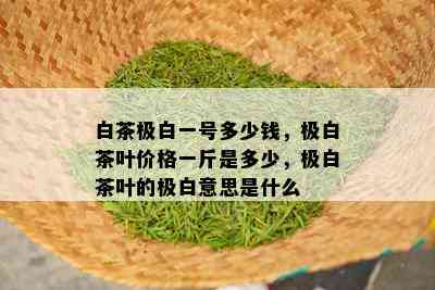 白茶极白一号多少钱，极白茶叶价格一斤是多少，极白茶叶的极白意思是什么