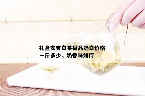 礼盒安吉白茶极品奶白价格一斤多少，奶香味如何