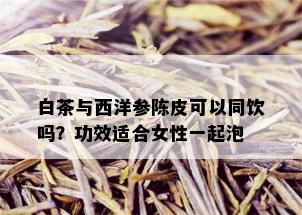 白茶与西洋参陈皮可以同饮吗？功效适合女性一起泡