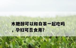 木糖醇可以和白茶一起吃吗，孕妇可否食用？