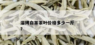 淄博白茶茶叶价格多少一斤？