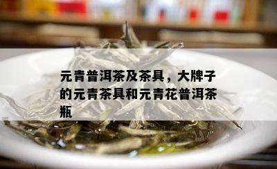 元青普洱茶及茶具，大牌子的元青茶具和元青花普洱茶瓶