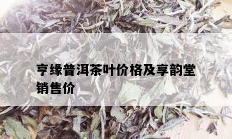 亨缘普洱茶叶价格及享韵堂销售价