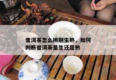 普洱茶怎么辨别生熟，如何判断普洱茶是生还是熟