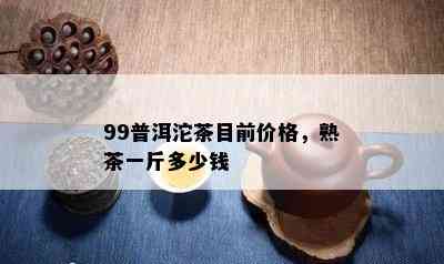 99普洱沱茶目前价格，熟茶一斤多少钱