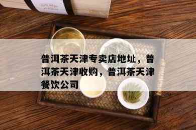 普洱茶天津专卖店地址，普洱茶天津收购，普洱茶天津餐饮公司