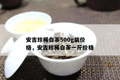 安吉珍稀白茶500g装价格，安吉珍稀白茶一斤价格