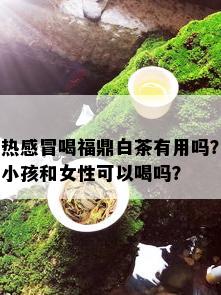 热感冒喝福鼎白茶有用吗？小孩和女性可以喝吗？