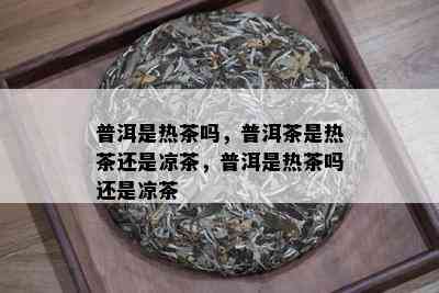 普洱是热茶吗，普洱茶是热茶还是凉茶，普洱是热茶吗还是凉茶