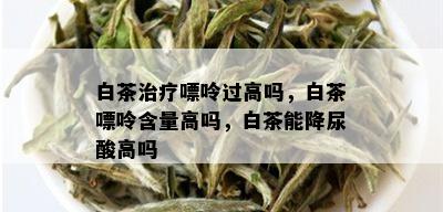 白茶治疗嘌呤过高吗，白茶嘌呤含量高吗，白茶能降尿酸高吗