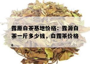 露原白茶基地价格：露源白茶一斤多少钱，白露茶价格。