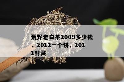 荒野老白茶2009多少钱，2012一个饼，2011封藏