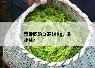 荒香野韵白茶300g，多少钱？