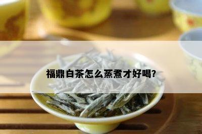 福鼎白茶怎么蒸煮才好喝？