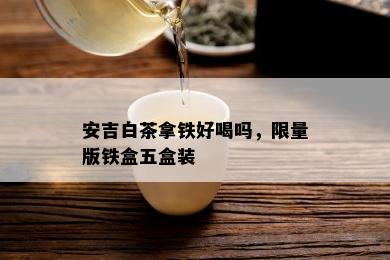 安吉白茶拿铁好喝吗， *** 版铁盒五盒装