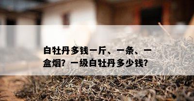 白牡丹多钱一斤、一条、一盒？一级白牡丹多少钱？