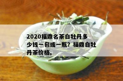 2020福鼎名茶白牡丹多少钱一包或一瓶？福鼎白牡丹茶价格。