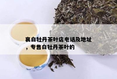 襄白牡丹茶叶店电话及地址，专售白牡丹茶叶的