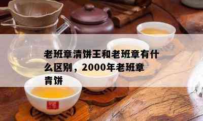 老班章清饼王和老班章有什么区别，2000年老班章青饼