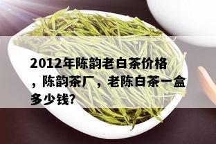 2012年陈韵老白茶价格，陈韵茶厂，老陈白茶一盒多少钱？