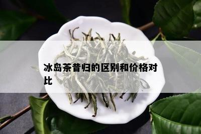 冰岛茶昔归的区别和价格对比