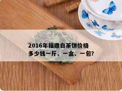 2016年福鼎白茶饼价格多少钱一斤、一盒、一包？