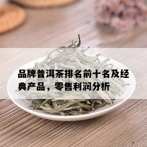 品牌普洱茶排名前十名及经典产品，零售利润分析