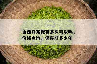 山西白茶保存多久可以喝，价格查询，保存期多少年