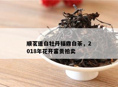 顺茗道白牡丹福鼎白茶，2018年花开富贵拍卖