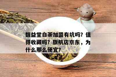 馥益堂白茶加盟有坑吗？值得收藏吗？旗航店京东，为什么那么便宜？