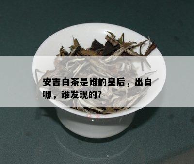 安吉白茶是谁的皇后，出自哪，谁发现的？