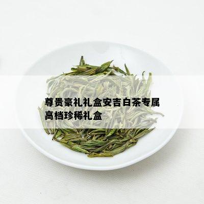 尊贵豪礼礼盒安吉白茶专属高档珍稀礼盒