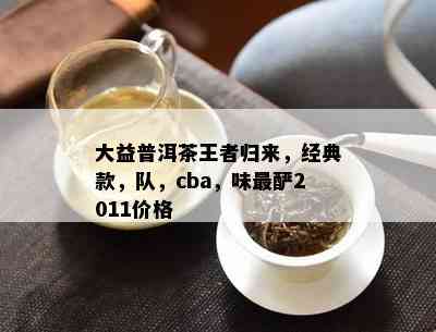 大益普洱茶王者归来，经典款，队，cba，味最酽2011价格