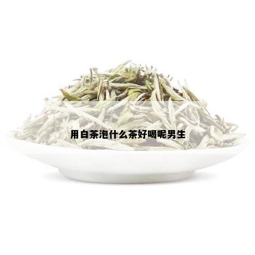 用白茶泡什么茶好喝呢男生