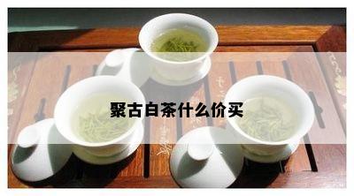 聚古白茶什么价买