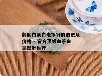 御制白茶白毫银针的泡法及价格 - 官方顶级白茶白毫银针推荐