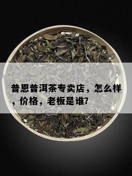 普恩普洱茶专卖店，怎么样，价格，老板是谁？