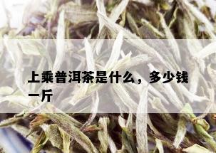 上乘普洱茶是什么，多少钱一斤