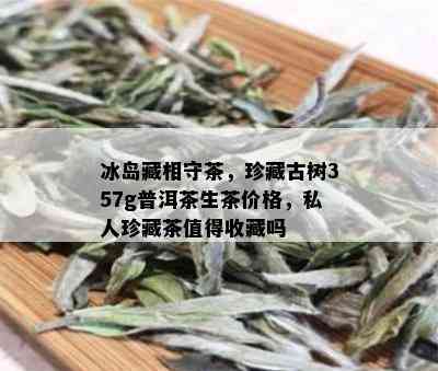 冰岛藏相守茶，珍藏古树357g普洱茶生茶价格，私人珍藏茶值得收藏吗