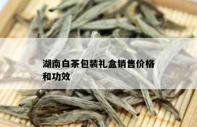 湖南白茶包装礼盒销售价格和功效