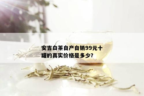 安吉白茶自产自销99元十罐的真实价格是多少？