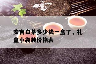 安吉白茶多少钱一盒了，礼盒小袋装价格表