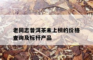 老同志普洱茶未上榜的价格查询及标杆产品