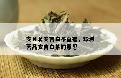 安且茗安吉白茶直播，珍稀茗品安吉白茶的意思