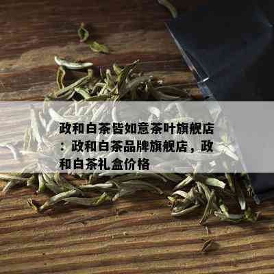 政和白茶皆如意茶叶旗舰店：政和白茶品牌旗舰店，政和白茶礼盒价格