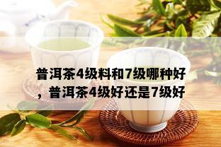 普洱茶4级料和7级哪种好，普洱茶4级好还是7级好