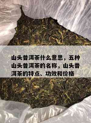 山头普洱茶什么意思，五种山头普洱茶的名称，山头普洱茶的特点、功效和价格