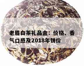 老眉白茶礼品盒：价格、香气口感及2018年饼价