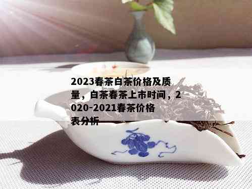 2023春茶白茶价格及质量，白茶春茶上市时间，2020-2021春茶价格表分析