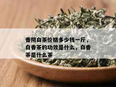 香彻白茶价格多少钱一斤，白香茶的功效是什么，白香茶是什么茶